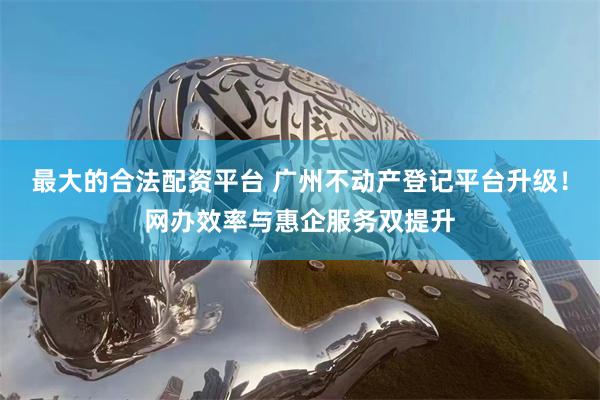 最大的合法配资平台 广州不动产登记平台升级！网办效率与惠企服务双提升