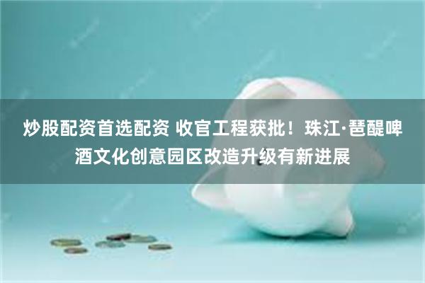 炒股配资首选配资 收官工程获批！珠江·琶醍啤酒文化创意园区改造升级有新进展
