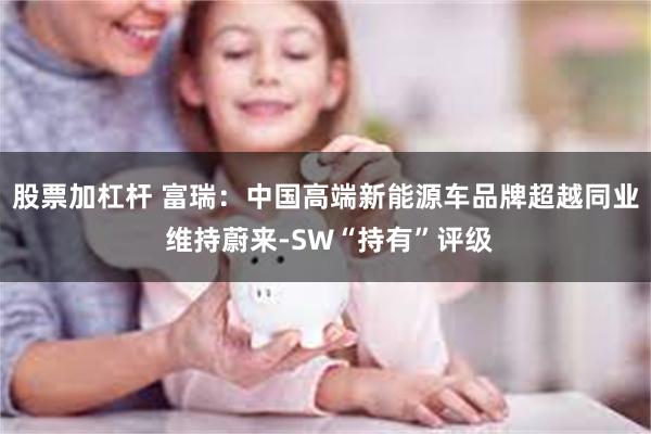 股票加杠杆 富瑞：中国高端新能源车品牌超越同业 维持蔚来-SW“持有”评级