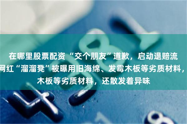 在哪里股票配资 “交个朋友”道歉，启动退赔流程，其售卖的网红“溜溜凳”被曝用旧海绵、发霉木板等劣质材料，还散发着异味