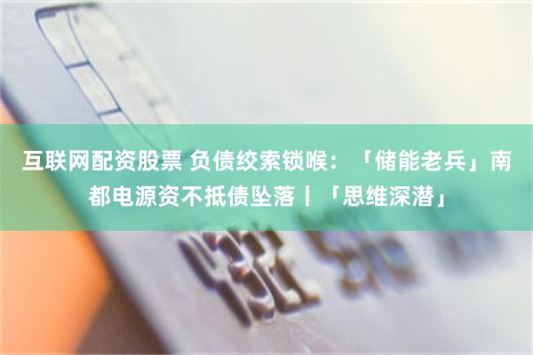 互联网配资股票 负债绞索锁喉：「储能老兵」南都电源资不抵债坠落丨「思维深潜」